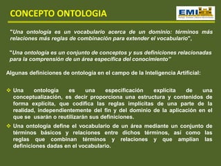 CONCEPTO ONTOLOGIA
"Una ontología es un vocabulario acerca de un dominio: términos más
relaciones más reglas de combinación para extender el vocabulario",
"Una ontología es un conjunto de conceptos y sus definiciones relacionadas
para la comprensión de un área específica del conocimiento”
Algunas definiciones de ontología en el campo de la Inteligencia Artificial:
 Una ontología es una especificación explícita de una
conceptualización, es decir proporciona una estructura y contenidos de
forma explícita, que codifica las reglas implícitas de una parte de la
realidad, independientemente del fin y del dominio de la aplicación en el
que se usarán o reutilizarán sus definiciones.
 Una ontología define el vocabulario de un área mediante un conjunto de
términos básicos y relaciones entre dichos términos, así como las
reglas que combinan términos y relaciones y que amplían las
definiciones dadas en el vocabulario.
 