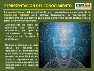 REPRESENTACION DEL CONOCIMIENTO
La representación del conocimiento y el razonamiento es un área de la
inteligencia artificial cuyo objetivo fundamental es representar el
conocimiento de una manera que facilite la inferencia (sacar conclusiones) a
partir de dicho conocimiento.
Conocimiento no debe ser
confundido con datos o
información, ya que el
conocimiento incluye y
requiere el uso de datos e
información.
Algunos problemas son más
fáciles de resolver al
representar el conocimiento
de un modo determinado. Por
ejemplo, es más fácil dividir
números representados en
números árabes que números
representados en números
romanos.
 