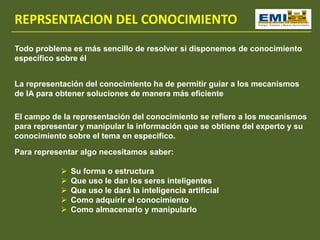 REPRSENTACION DEL CONOCIMIENTO
Todo problema es más sencillo de resolver si disponemos de conocimiento
específico sobre él
La representación del conocimiento ha de permitir guiar a los mecanismos
de IA para obtener soluciones de manera más eficiente
El campo de la representación del conocimiento se refiere a los mecanismos
para representar y manipular la información que se obtiene del experto y su
conocimiento sobre el tema en especifico.
Para representar algo necesitamos saber:
 Su forma o estructura
 Que uso le dan los seres inteligentes
 Que uso le dará la inteligencia artificial
 Como adquirir el conocimiento
 Como almacenarlo y manipularlo
 
