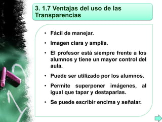 3. 1.7 Ventajas del uso de las 
Transparencias 
• Fácil de manejar. 
• Imagen clara y amplia. 
• El profesor está siempre frente a los 
alumnos y tiene un mayor control del 
aula. 
• Puede ser utilizado por los alumnos. 
• Permite superponer imágenes, al 
igual que tapar y destaparlas. 
• Se puede escribir encima y señalar. 
 