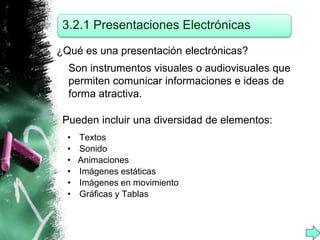 3.2.1 Presentaciones Electrónicas 
¿Qué es una presentación electrónicas? 
Son instrumentos visuales o audiovisuales que 
permiten comunicar informaciones e ideas de 
forma atractiva. 
Pueden incluir una diversidad de elementos: 
• Textos 
• Sonido 
• Animaciones 
• Imágenes estáticas 
• Imágenes en movimiento 
• Gráficas y Tablas 
 