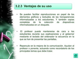 3.2.3 Ventajas de su uso 
• Se pueden facilitar reproducciones en papel de los 
elementos gráficos y textuales de las transparencias 
informatizadas a los estudiantes. Y también copias 
completas de la colección de diapositivas 
informatizadas en un disquete. 
• El profesor puede mantenerse de cara a los 
estudiantes durante sus explicaciones y al gobernar 
mediante el teclado del ordenador la secuencia en la 
que se han de presentar las pantallas. 
• Repercute en la mejora de la comunicación. Ayudan al 
profesor o ponente, actuando como recordatorio de los 
principales temas que debe tratar. 
 