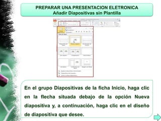 PREPARAR UNA PRESENTACION ELETRONICA 
Añadir Diapositivas sin Plantilla 
En el grupo Diapositivas de la ficha Inicio, haga clic 
en la flecha situada debajo de la opción Nueva 
diapositiva y, a continuación, haga clic en el diseño 
de diapositiva que desee. 
 