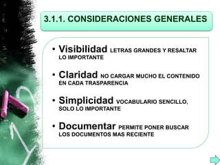 3.1.1. CONSIDERACIONES GENERALES 
• Visibilidad LETRAS GRANDES Y RESALTAR 
LO IMPORTANTE 
• Claridad NO CARGAR MUCHO EL CONTENIDO 
EN CADA TRASPARENCIA 
• Simplicidad VOCABULARIO SENCILLO, 
SOLO LO IMPORTANTE 
• Documentar PERMITE PONER BUSCAR 
LOS DOCUMENTOS MAS RECIENTE 
 
