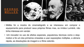 G E O R G E
M É L L È S
• Méllès foi a mostra do cinematógrafo e se interessou em comprar o
equipamento para produzir seus próprios filmes mas, os irmãos Lumiérè, não
tinha interesse em vender.
• Um inovador no uso de efeitos especiais, popularizou técnicas como o stop-
motion e foi um dos primeiros cineastas a usar exposições múltiplas, a câmera
rápida, as dissoluções de imagem e o filme colorido.
 