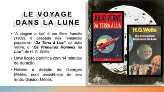 L E V O YA G E
D A N S L A L U N E
• “A viagem a lua” é um filme francês
(1902), é baseado nos romances
populares: “Da Terra à Lua”, de Julio
Verne, e “Os Primeiros Homens na
Lua”, de H. G. Wells.
• Uma ficção cientifica com 14 minutos
de duração.
• Roteiro e direção de Georges
Méliès, com assistência de seu
irmão Gaston Méliès.
 