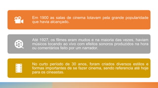 Em 1900 as salas de cinema lotavam pela grande popularidade
que havia alcançado.
Até 1927, os filmes eram mudos e na maioria das vezes, haviam
músicos tocando ao vivo com efeitos sonoros produzidos na hora
ou comentários feito por um narrador.
No curto período de 30 anos, foram criados diversos estilos e
formas importantes de se fazer cinema, sendo referencia até hoje
para os cineastas.
 