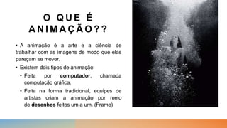 O Q U E É
A N I M A Ç Ã O ? ?
• A animação é a arte e a ciência de
trabalhar com as imagens de modo que elas
pareçam se mover.
• Existem dois tipos de animação:
• Feita por computador, chamada
computação gráfica.
• Feita na forma tradicional, equipes de
artistas criam a animação por meio
de desenhos feitos um a um. (Frame)
 