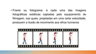 • Frame ou fotograma: é cada uma das imagens
fotográficas estáticas captadas pelo equipamento de
filmagem, nas quais, projetadas em uma certa velocidade,
produzem a ilusão de movimento aos olhos humanos
 