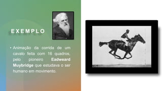 E X E M P L O
• Animação da corrida de um
cavalo feita com 16 quadros,
pelo pioneiro Eadweard
Muybridge que estudava o ser
humano em movimento.
 