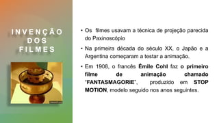 I N V E N Ç Ã O
D O S
F I L M E S
• Os filmes usavam a técnica de projeção parecida
do Paxinoscópio
• Na primeira década do século XX, o Japão e a
Argentina começaram a testar a animação.
• Em 1908, o francês Émile Cohl faz o primeiro
filme de animação chamado
“FANTASMAGORIE”, produzido em STOP
MOTION, modelo seguido nos anos seguintes.
 