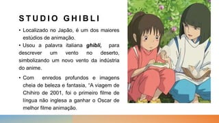 S T U D I O G H I B L I
• Localizado no Japão, é um dos maiores
estúdios de animação.
• Usou a palavra italiana ghibli, para
descrever um vento no deserto,
simbolizando um novo vento da indústria
do anime.
• Com enredos profundos e imagens
cheia de beleza e fantasia, “A viagem de
Chihiro de 2001, foi o primeiro filme de
língua não inglesa a ganhar o Oscar de
melhor filme animação.
 