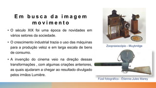 E m b u s c a d a i m a g e m
m o v i m e n t o
• O século XIX foi uma época de novidades em
vários setores da sociedade.
• O crescimento industrial trazia o uso das máquinas
para a produção veloz e em larga escala de bens
de consumo.
• A invenção do cinema veio na direção dessas
transformações , com algumas criações anteriores,
as quais ajudaram a chegar ao resultado divulgado
pelos irmãos Lumière.
Fúsil fotográfico - Étienne-Jules Marey
Zoopraxiscópio - Muybridge
 