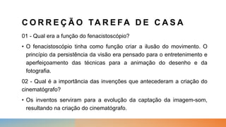 C O R R E Ç Ã O TA R E FA D E C A S A
01 - Qual era a função do fenacistoscópio?
• O fenacistoscópio tinha como função criar a ilusão do movimento. O
princípio da persistência da visão era pensado para o entretenimento e
aperfeiçoamento das técnicas para a animação do desenho e da
fotografia.
02 - Qual é a importância das invenções que antecederam a criação do
cinematógrafo?
• Os inventos serviram para a evolução da captação da imagem-som,
resultando na criação do cinematógrafo.
 