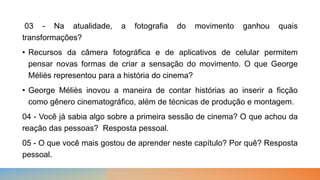 03 - Na atualidade, a fotografia do movimento ganhou quais
transformações?
• Recursos da câmera fotográfica e de aplicativos de celular permitem
pensar novas formas de criar a sensação do movimento. O que George
Méliès representou para a história do cinema?
• George Méliès inovou a maneira de contar histórias ao inserir a ficção
como gênero cinematográfico, além de técnicas de produção e montagem.
04 - Você já sabia algo sobre a primeira sessão de cinema? O que achou da
reação das pessoas? Resposta pessoal.
05 - O que você mais gostou de aprender neste capítulo? Por quê? Resposta
pessoal.
 