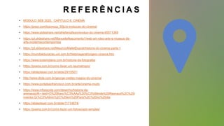 R E F E R Ê N C I A S
• MODULO SEB 2020, CAPITULO 6: CINEMA
• https://prezi.com/bqonozp_50jc/a-evolucao-do-cinema/
• https://www.slideshare.net/sthefaniafauro/evoluo-do-cinema-65571369
• https://pt.slideshare.net/ManuellaNascimento1/web-art-vdeo-arte-e-museus-de-
arte-modernacontempornea
• https://pt.slideshare.net/MauricioMalletDuprat/historia-do-cinema-parte-1
• https://mundoeducacao.uol.com.br/historiageral/origem-cinema.htm
• https://www.todamateria.com.br/historia-da-fotografia/
• https://poeira.com.br/como-fazer-um-taumatropio/
• https://slideplayer.com.br/slide/2910507/
• http://www.dicta.com.br/george-melies-magico-do-cinema/
• https://www.portalsaofrancisco.com.br/arte/cinema-mudo
• https://www.infoescola.com/desenho/historia-da-
animacao/#:~:text=O%20franc%C3%AAs%20%C3%89mile%20Reynaud%2C%20i
nventor,Gr%C3%A9vin%2C%20em%20Paris%2C%20no%20dia
• https://slideplayer.com.br/slide/11714874/
• https://poeira.com.br/como-fazer-um-folioscopio-simples/
 