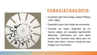 F E N A C I S T O S C Ó P I O
• Inventado pelo físico belga Joseph Plateau
(1801-1883).
• Dispositivo para criar ilusão de movimento.
• Consiste em vários desenhos de um
mesmo objeto, em posições ligeiramente
diferentes, distribuídos por uma placa
circular lisa. Quando essa placa gira em
frente outro disco, cria-se a ilusão de uma
imagem em movimento.
 