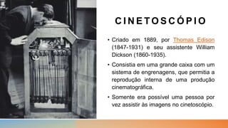 C I N E T O S C Ó P I O
• Criado em 1889, por Thomas Edison
(1847-1931) e seu assistente William
Dickson (1860-1935).
• Consistia em uma grande caixa com um
sistema de engrenagens, que permitia a
reprodução interna de uma produção
cinematográfica.
• Somente era possível uma pessoa por
vez assistir às imagens no cinetoscópio.
 