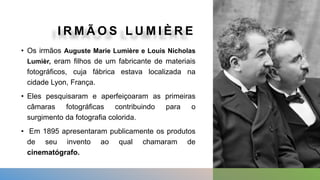 I R M Ã O S L U M I È R E
• Os irmãos Auguste Marie Lumière e Louis Nicholas
Lumièr, eram filhos de um fabricante de materiais
fotográficos, cuja fábrica estava localizada na
cidade Lyon, França.
• Eles pesquisaram e aperfeiçoaram as primeiras
câmaras fotográficas contribuindo para o
surgimento da fotografia colorida.
• Em 1895 apresentaram publicamente os produtos
de seu invento ao qual chamaram de
cinematógrafo.
 
