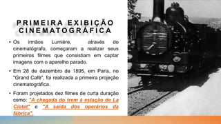 P R I M E I R A E X I B I Ç Ã O
C I N E M AT O G R Á F I C A
• Os irmãos Lumière, através do
cinematógrafo, começaram a realizar seus
primeiros filmes que consistiam em captar
imagens com o aparelho parado.
• Em 28 de dezembro de 1895, em Paris, no
"Grand Café", foi realizada a primeira projeção
cinematográfica.
• Foram projetados dez filmes de curta duração
como: "A chegada do trem à estação de La
Ciotat" e "A saída dos operários da
fábrica".
 