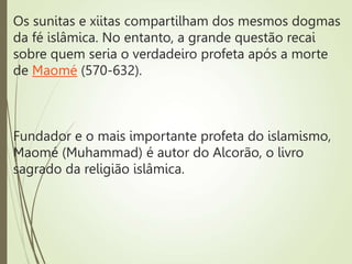 Os sunitas e xiitas compartilham dos mesmos dogmas
da fé islâmica. No entanto, a grande questão recai
sobre quem seria o verdadeiro profeta após a morte
de Maomé (570-632).
Fundador e o mais importante profeta do islamismo,
Maomé (Muhammad) é autor do Alcorão, o livro
sagrado da religião islâmica.
 
