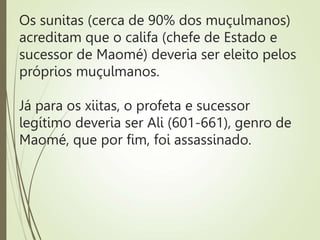 Os sunitas (cerca de 90% dos muçulmanos)
acreditam que o califa (chefe de Estado e
sucessor de Maomé) deveria ser eleito pelos
próprios muçulmanos.
Já para os xiitas, o profeta e sucessor
legítimo deveria ser Ali (601-661), genro de
Maomé, que por fim, foi assassinado.
 