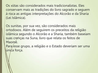 Os xiitas são considerados mais tradicionalistas. Eles
conservam mais as tradições do livro sagrado e seguem
à risca as antigas interpretações do Alcorão e da Sharia
(Lei Islâmica).
Os sunitas, por sua vez, são considerados mais
ortodoxos. Além de seguirem os preceitos da religião
islâmica segundo o Alcorão e a Sharia, também baseiam
suas crenças na Suna, livro que relata os feitos de
Maomé.
Para esse grupo, a religião e o Estado deveriam ser uma
única força.
 