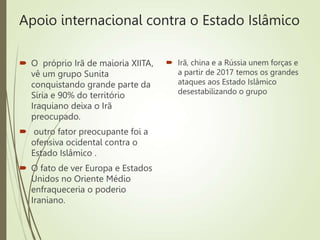 Apoio internacional contra o Estado Islâmico
 O próprio Irã de maioria XIITA,
vê um grupo Sunita
conquistando grande parte da
Síria e 90% do território
Iraquiano deixa o Irã
preocupado.
 outro fator preocupante foi a
ofensiva ocidental contra o
Estado Islâmico .
 O fato de ver Europa e Estados
Unidos no Oriente Médio
enfraqueceria o poderio
Iraniano.
 Irã, china e a Rússia unem forças e
a partir de 2017 temos os grandes
ataques aos Estado Islâmico
desestabilizando o grupo
 