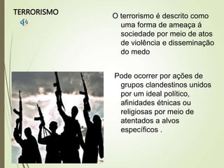 TERRORISMO
O terrorismo é descrito como
uma forma de ameaça á
sociedade por meio de atos
de violência e disseminação
do medo
Pode ocorrer por ações de
grupos clandestinos unidos
por um ideal político,
afinidades étnicas ou
religiosas por meio de
atentados a alvos
específicos .
 