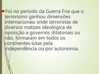 Foi no período da Guerra Fria que o
terrorismo ganhou dimensões
internacionais onde terroristas de
diversos matizes ideológica de
oposição a governos ditatoriais ou
não, formaram em todos os
continentes lutas pela
independência ou por autonomia.
 
