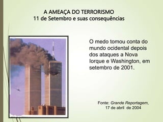 A AMEAÇA DO TERRORISMO
11 de Setembro e suas consequências
O medo tomou conta do
mundo ocidental depois
dos ataques a Nova
Iorque e Washington, em
setembro de 2001.
Fonte: Grande Reportagem,
17 de abril de 2004
 