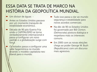 ESSA DATA SE TRATA DE MARCO NA
HISTÓRIA DA GEOPOLÍTICA MUNDIAL.
 Um divisor de águas -
 Antes os Estados Unidos passava
por um momento tranquilo de
estabilidade econômica .
 Década de 90 pós Guerra Fria
onde o CAPITALISMO se torna
verdadeiramente internacional e
passa a configurar um novo
padrão e a globalização surge com
força.
 Os estados passa a configurar uma
rede hegemônica no mundo
levando o modelo capitalista neo
liberal para o mundo.
 Tudo isso passa a dar ao mundo
segurança e estabilidade para
novos acordos comerciais.
 Na déc de 90 os Estados Unidos
foi governado por Bill Clinton.
(Democrata) postura dialógica e
respeitava mais os interesses
comuns.
 Em 2000 com as novas eleições
chega ao poder George W. Bush
(Republicano) com um discurso
mais agressivo.
 