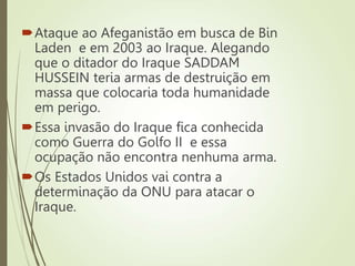 Ataque ao Afeganistão em busca de Bin
Laden e em 2003 ao Iraque. Alegando
que o ditador do Iraque SADDAM
HUSSEIN teria armas de destruição em
massa que colocaria toda humanidade
em perigo.
Essa invasão do Iraque fica conhecida
como Guerra do Golfo II e essa
ocupação não encontra nenhuma arma.
Os Estados Unidos vai contra a
determinação da ONU para atacar o
Iraque.
 