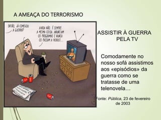 A AMEAÇA DO TERRORISMO
ASSISTIR À GUERRA
PELA TV
Comodamente no
nosso sofá assistimos
aos «episódios» da
guerra como se
tratasse de uma
telenovela…
Fonte: Pública, 23 de fevereiro
de 2003
 