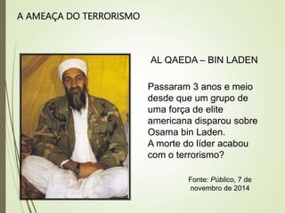 A AMEAÇA DO TERRORISMO
AL QAEDA – BIN LADEN
Passaram 3 anos e meio
desde que um grupo de
uma força de elite
americana disparou sobre
Osama bin Laden.
A morte do líder acabou
com o terrorismo?
Fonte: Público, 7 de
novembro de 2014
 