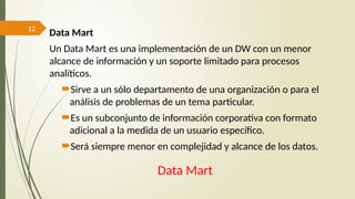 12
Data Mart
Data Mart
Un Data Mart es una implementación de un DW con un menor
alcance de información y un soporte limitado para procesos
analíticos.
Sirve a un sólo departamento de una organización o para el
análisis de problemas de un tema particular.
Es un subconjunto de información corporativa con formato
adicional a la medida de un usuario específico.
Será siempre menor en complejidad y alcance de los datos.
 