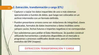 23 2. Extracción, transformación y carga (ETL)
• Capturar y copiar los datos requeridos de uno o más sistemas
operacionales o fuentes de datos, que luego son colocados en un
archivo intermedio con un formato definido.
• Pueden presentarse errores como ser violaciones de integridad, claves
duplicadas, formatos de datos incorrectos y datos inválidos como
campos vacíos, fechas futuras e importes negativos si no correspondan
• Son subsistemas para poblar el Data Warehouse. Se pueden construir
utilizando herramientas y productos disponibles en el mercado o
programas y procesos codificados desde cero, para el crecimiento
evolutivo del DW (mapeo).
EXTRACCION TRANSFORMACION Y CARGA
 