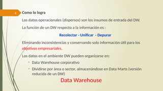 4
Data Warehouse
Como lo logra
Los datos operacionales (dispersos) son los insumos de entrada del DW.
La función de un DW respecto a la información es :
Recolectar - Unificar - Depurar
Eliminando inconsistencias y conservando solo información útil para los
objetivos empresariales.
Los datos en el ambiente DW pueden organizarse en:
• Data Warehouse corporativo
• Dividirse por área o sector, almacenándose en Data Marts (versión
reducida de un DW)
 