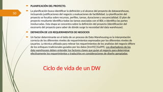 50
Ciclo de vida de un DW
 PLANIFICACIÓN DEL PROYECTO.
 La planificación busca identificar la definición y el alcance del proyecto de datawarehouse,
incluyendo justificaciones del negocio y evaluaciones de factibilidad. La planificación del
proyecto se focaliza sobre recursos, perfiles, tareas, duraciones y secuencialidad. El plan de
proyecto resultante identifica todas las tareas asociadas con el BDL e identifica las partes
involucradas. Esta etapa se concentra sobre la definición del proyecto (identificación del
escenario del proyecto para saber de dónde surge la necesidad del data warehouse).
 DEFINICIÓN DE LOS REQUERIMIENTOS DE NEGOCIOS
 Un factor determinante en el éxito de un proceso de Data Warehousing es la interpretación
correcta de los diferentes niveles de requerimientos expresados por los diferentes niveles de
usuarios. La técnica utilizada para relevar los requerimientos de los analistas del negocio difiere
de los enfoques tradicionales guiados por los datos [Inm92] [Gol99]. Los diseñadores de los
data warehouses deben entender los factores claves que guían al negocio para determinar
efectivamente los requerimientos y traducirlos en consideraciones de diseño apropiadas.
 