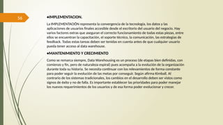 56 •IMPLEMENTACION.
La IMPLEMENTACIÓN representa la convergencia de la tecnología, los datos y las
aplicaciones de usuarios finales accesible desde el escritorio del usuario del negocio. Hay
varios factores extras que aseguran el correcto funcionamiento de todas estas piezas, entre
ellos se encuentran la capacitación, el soporte técnico, la comunicación, las estrategias de
feedback. Todas estas tareas deben ser tenidas en cuenta antes de que cualquier usuario
pueda tener acceso al data warehouse.
•MANTENIMIENTO Y CRECIMIENTO
Como se remarca siempre, Data Warehousing es un proceso (de etapas bien definidas, con
comienzo y fin, pero de naturaleza espiral) pues acompaña a la evolución de la organización
durante toda su historia. Se necesita continuar con los relevamientos de forma constante
para poder seguir la evolución de las metas por conseguir. Según afirma Kimball. Al
contrario de los sistemas tradicionales, los cambios en el desarrollo deben ser vistos como
signos de éxito y no de falla. Es importante establecer las prioridades para poder manejar
los nuevos requerimientos de los usuarios y de esa forma poder evolucionar y crecer.
 
