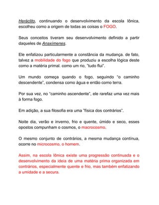 Heráclito​, continuando o desenvolvimento da escola Iônica,
escolheu como a origem de todas as coisas o ​FOGO​.
Seus conceitos tiveram seu desenvolvimento definido a partir
daqueles de ​Anaxímenes​.
Ele enfatizou particularmente a constância da mudança. de fato,
talvez a ​mobilidade do fogo que produziu a escolha lógica deste
como a matéria primal. como um rio, ”tudo flui”.
Um mundo começa quando o fogo, seguindo “o caminho
descendente”, condensa como água e então como terra.
Por sua vez, no “caminho ascendente”, ele rarefaz uma vez mais
à forma fogo.
Em adição, a sua filosofia era uma ”física dos contrários”.
Noite dia, verão e inverno, frio e quente, úmido e seco, esses
opostos compunham o cosmos, o ​macrocosmo​.
O mesmo conjunto de contrários, a mesma mudança contínua,
ocorre no ​microcosmo, o homem​.
Assim, na escola Iônica existe uma progressão continuada e o
desenvolvimento da ideia de uma matéria prima organizada em
contrários, especialmente quente e frio, mas também enfatizando
a umidade e a secura.
 