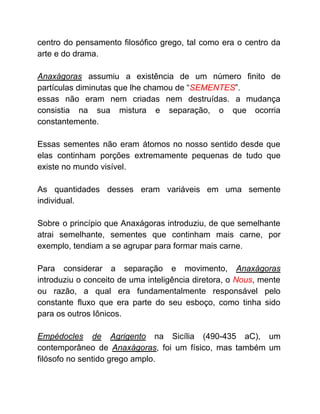centro do pensamento filosófico grego, tal como era o centro da
arte e do drama.
Anaxágoras assumiu a existência de um número finito de
partículas diminutas que lhe chamou de “​SEMENTES​”.
essas não eram nem criadas nem destruídas. a mudança
consistia na sua mistura e separação, o que ocorria
constantemente.
Essas sementes não eram átomos no nosso sentido desde que
elas continham porções extremamente pequenas de tudo que
existe no mundo visível.
As quantidades desses eram variáveis em uma semente
individual.
Sobre o princípio que Anaxágoras introduziu, de que semelhante
atrai semelhante, sementes que continham mais carne, por
exemplo, tendiam a se agrupar para formar mais carne.
Para considerar a separação e movimento, ​Anaxágoras
introduziu o conceito de uma inteligência diretora, o ​Nous​, mente
ou razão, a qual era fundamentalmente responsável pelo
constante fluxo que era parte do seu esboço, como tinha sido
para os outros Iônicos.
Empédocles de Agrigento ​na Sicília (490-435 aC), um
contemporâneo de ​Anaxágoras​, foi um físico, mas também um
filósofo no sentido grego amplo.
 