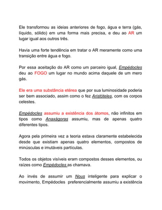 Ele transformou as ideias anteriores de fogo, água e terra (gás,
líquido, sólido) em uma forma mais precisa, e deu ao ​AR um
lugar igual aos outros três.
Havia uma forte tendência em tratar o AR meramente como uma
transição entre água e fogo.
Por essa aceitação do AR como um parceiro igual, ​Empédocles
deu ao ​FOGO um lugar no mundo acima daquele de um mero
gás.
Ele era uma substância etérea que por sua luminosidade poderia
ser bem associado, assim como o fez ​Aristóteles​, com os corpos
celestes.
Empédocles ​assumiu a existência dos átomos​, não infinitos em
tipos como ​Anaxágoras ​assumiu, mas de apenas quatro
diferentes tipos.
Agora pela primeira vez a teoria estava claramente estabelecida
desde que existiam apenas quatro elementos, compostos de
minúsculas e imutáveis partículas.
Todos os objetos visíveis eram compostos desses elementos, ou
raízes como ​Empédocles ​as chamava.
Ao invés de assumir um ​Nous ​inteligente para explicar o
movimento, Empédocles preferencialmente assumiu a existência
 