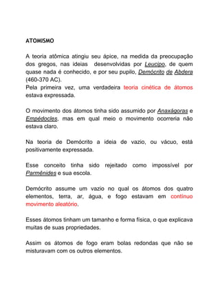 ATOMISMO 
A teoria atômica atingiu seu ápice, na medida da preocupação
dos gregos, nas ideias desenvolvidas por ​Leucipo​, de quem
quase nada é conhecido, e por seu pupilo, ​Demócrito de Abdera
(460-370 AC).
Pela primeira vez, uma verdadeira ​teoria cinética de átomos
estava expressada.
O movimento dos átomos tinha sido assumido por ​Anaxágoras ​e
Empédocles​, mas em qual meio o movimento ocorreria não
estava claro.
Na teoria de Demócrito a ideia de vazio, ou vácuo, está
positivamente expressada.
Esse conceito tinha sido rejeitado como impossível por
Parmênides​ e sua escola.
Demócrito assume um vazio no qual os átomos dos quatro
elementos, terra, ar, água, e fogo estavam em ​contínuo
movimento aleatório​.
Esses átomos tinham um tamanho e forma física, o que explicava
muitas de suas propriedades.
Assim os átomos de fogo eram bolas redondas que não se
misturavam com os outros elementos.
 