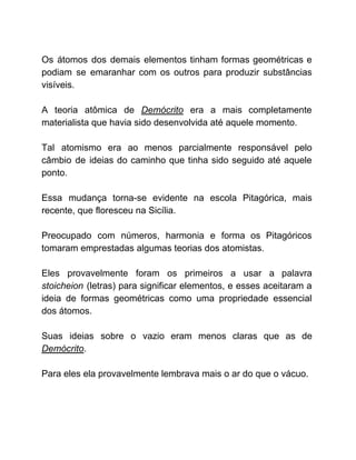 Os átomos dos demais elementos tinham formas geométricas e
podiam se emaranhar com os outros para produzir substâncias
visíveis.
A teoria atômica de ​Demócrito ​era a mais completamente
materialista que havia sido desenvolvida até aquele momento.
Tal atomismo era ao menos parcialmente responsável pelo
câmbio de ideias do caminho que tinha sido seguido até aquele
ponto.
Essa mudança torna-se evidente na escola Pitagórica, mais
recente, que floresceu na Sicília.
Preocupado com números, harmonia e forma os Pitagóricos
tomaram emprestadas algumas teorias dos atomistas.
Eles provavelmente foram os primeiros a usar a palavra
stoicheion ​(letras) para significar elementos, e esses aceitaram a
ideia de formas geométricas como uma propriedade essencial
dos átomos.
Suas ideias sobre o vazio eram menos claras que as de
Demócrito​.
Para eles ela provavelmente lembrava mais o ar do que o vácuo.
 
