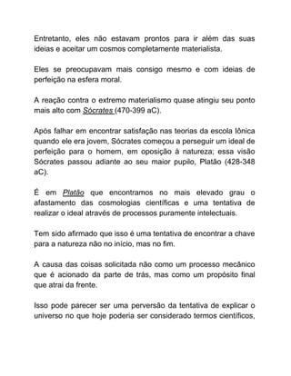 Entretanto, eles não estavam prontos para ir além das suas
ideias e aceitar um cosmos completamente materialista.
Eles se preocupavam mais consigo mesmo e com ideias de
perfeição na esfera moral.
A reação contra o extremo materialismo quase atingiu seu ponto
mais alto com ​Sócrates ​(470-399 aC).
Após falhar em encontrar satisfação nas teorias da escola Iônica
quando ele era jovem, Sócrates começou a perseguir um ideal de
perfeição para o homem, em oposição à natureza; essa visão
Sócrates passou adiante ao seu maior pupilo, Platão (428-348
aC).
É em ​Platão ​que encontramos no mais elevado grau o
afastamento das cosmologias científicas e uma tentativa de
realizar o ideal através de processos puramente intelectuais.
Tem sido afirmado que isso é uma tentativa de encontrar a chave
para a natureza não no início, mas no fim.
A causa das coisas solicitada não como um processo mecânico
que é acionado da parte de trás, mas como um propósito final
que atrai da frente.
Isso pode parecer ser uma perversão da tentativa de explicar o
universo no que hoje poderia ser considerado termos científicos,
 