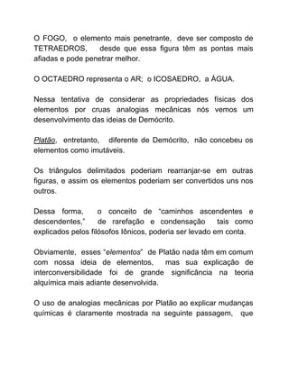 O FOGO, o elemento mais penetrante, deve ser composto de
TETRAEDROS, desde que essa figura têm as pontas mais
afiadas e pode penetrar melhor.
O OCTAEDRO representa o AR; o ICOSAEDRO, a ÁGUA.
Nessa tentativa de considerar as propriedades físicas dos
elementos por cruas analogias mecânicas nós vemos um
desenvolvimento das ideias de Demócrito.
Platão​, entretanto, diferente de Demócrito, não concebeu os
elementos como imutáveis.
Os triângulos delimitados poderiam rearranjar-se em outras
figuras, e assim os elementos poderiam ser convertidos uns nos
outros.
Dessa forma, o conceito de “caminhos ascendentes e
descendentes,” de rarefação e condensação tais como
explicados pelos filósofos Iônicos, poderia ser levado em conta.
Obviamente, esses “​elementos​” de Platão nada têm em comum
com nossa ideia de elementos, mas sua explicação de
interconversibilidade foi de grande significância na teoria
alquímica mais adiante desenvolvida.
O uso de analogias mecânicas por Platão ao explicar mudanças
químicas é claramente mostrada na seguinte passagem, que
 