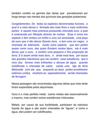 também contém os germes das ideias que prevaleceram por
longo tempo nas mentes dos químicos das gerações posteriores.
Congelamentos. De todas as espécies denominadas fusíveis, a
qual é a mais densa e formada das mais finas e mais uniformes
partes é aquela mais preciosa possessão chamada ouro, a qual
é endurecida por filtração através de rochas. Esse é único em
espécie e têm ambos um brilho e uma cor amarelada. uma peça
de ouro que é tão densa Quanto dura, e tem uma cor negra, a
chamada de adamanto. existe outra espécie, que tem partes
quase como ouro, das quais Existem muitos tipos; ele é mais
denso que o ouro, e contém uma pequena e fina proporção de
terra, E é assim ainda mais duro, e ainda mais leve, por causa
dos grandes interstícios que ele contém; essa substância, que é
uma das formas mais brilhantes e densas de água, quando
solidificada a chamada de cobre. existe uma liga de terra
Misturada com ela que, enquanto as duas partes envelhecem
estamos unidos, mostram-se separadamente, sendo chamadas
de ferrugem.
Nessa passagem são encontradas algumas ideias que mais tarde
foram expandidas pelos alquimistas.
Ouro é o mais perfeito metal; outros metais são essencialmente
o mesmo, mas contém outras substâncias misturadas.
Metais, por causa de sua fusibilidade, participam da natureza
líquida da água e são assim chamados de “águas”; e como a
água, eles podem ser solidificados.
 