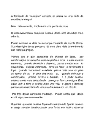 A formação de “​ferrugem​” consiste na perda de uma parte da
substância integral.
Isso, naturalmente, implica em uma perda de peso.
O desenvolvimento completo dessas ideias será discutido mais
adiante.
Platão aceitava a ideia de mudança constante da escola Iônica.
Sua descrição desse processo dá uma clara ideia do sentimento
dos filósofos gregos.
Vemos que o que acabamos de chamar de água, por
condensação eu suponho torna-se pedra e terra, e esse mesmo
elemento, quando derretido e disperso, passa a vapor e ar. Ar
novamente, quando inflamado, torna-se fogo; e novamente o
fogo, quando condensado e extinto, passa mais uma vez para
as forma de ar; e uma vez mais, ar, quando coletado e
condensado, produz nuvens e brumas, e a partir desses,
quando ainda mais comprimido, começa a fluir como água. E da
água vem a terra e pedras mais uma vez; e assim a geração
parece ser transmitida de uma a outra forma em um círculo.
Por trás dessa constante mudança, Platão sentiu que devia
existir algo permanente e fixo.
Suponha que uma pessoa faça todos os tipos de figuras de ouro
e esteja sempre transbordando uma forma em todo o resto de
 