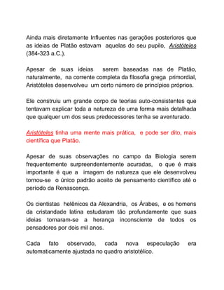 Ainda mais diretamente Influentes nas gerações posteriores que
as ideias de Platão estavam aquelas do seu pupilo, ​Aristóteles
(384-323 a.C.).
Apesar de suas ideias serem baseadas nas de Platão,
naturalmente, na corrente completa da filosofia grega primordial,
Aristóteles desenvolveu um certo número de princípios próprios.
Ele construiu um grande corpo de teorias auto-consistentes que
tentavam explicar toda a natureza de uma forma mais detalhada
que qualquer um dos seus predecessores tenha se aventurado.
Aristóteles ​tinha uma mente mais prática, e pode ser dito, mais
científica que Platão.
Apesar de suas observações no campo da Biologia serem
frequentemente surpreendentemente acuradas, o que é mais
importante é que a imagem de natureza que ele desenvolveu
tornou-se o único padrão aceito de pensamento científico até o
período da Renascença.
Os cientistas helênicos da Alexandria, os Árabes, e os homens
da cristandade latina estudaram tão profundamente que suas
ideias tornaram-se a herança inconsciente de todos os
pensadores por dois mil anos.
Cada fato observado, cada nova especulação era
automaticamente ajustada no quadro aristotélico.
 
